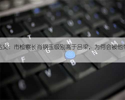 人民的名义：市检察长肖钢玉级别高于吕梁，为何会被他带走调查