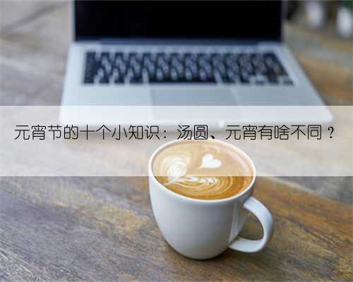 元宵节的十个小知识：汤圆、元宵有啥不同？