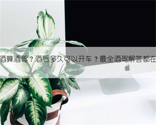 喝多少酒算酒驾?酒后多久可以开车?最全酒驾解答都在这……