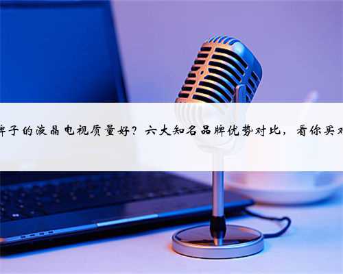 哪个牌子的液晶电视质量好？六大知名品牌优势对比，看你买对了吗