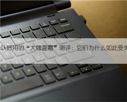 5款公认好用的“大牌面霜”测评：它们为什么如此受关注？