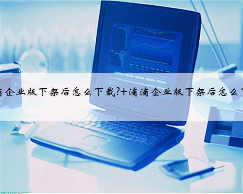 滴滴企业版下架后怎么下载? 滴滴企业版下架后怎么下载
