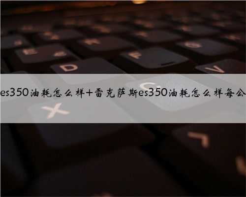 雷克萨斯es350油耗怎么样 雷克萨斯es350油耗怎么样每公里多少钱