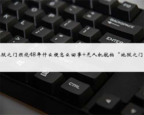 地狱之门燃烧48年什么梗怎么回事 无人机航拍“地狱之门”