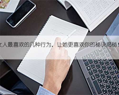 女人最喜欢的几种行为，让她更喜欢你的秘诀揭秘！
