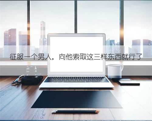 征服一个男人,向他索取这三样东西就行了