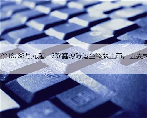 新车 - 售价18.88万元起，SRM鑫源好运至臻版上市，五菱荣光EV同级