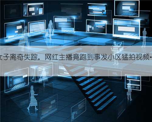 拦都拦不住！女子离奇失踪，网红主播竟跑到事发小区猛拍视频…保安居民怒了