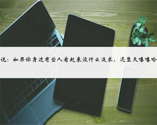 莫言说：如果你身边有些人看起来没什么追求，还整天嘻嘻哈哈的