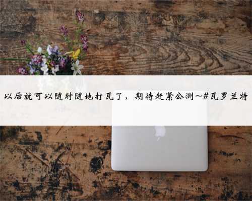 以后就可以随时随地打瓦了，期待赶紧公测~#瓦罗兰特