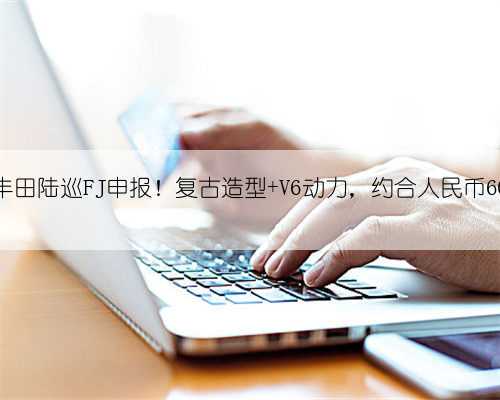 新款丰田陆巡FJ申报！复古造型+V6动力，约合人民币60万起
