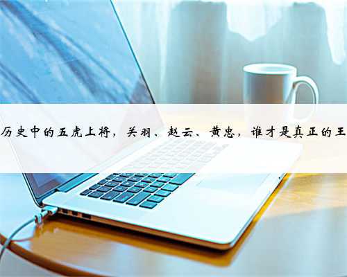 三国历史中的五虎上将，关羽、赵云、黄忠，谁才是真正的王者？