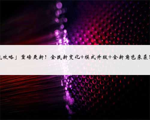 「全民攻略」重磅更新！全民新变化 模式升级 全新角色来袭！！！