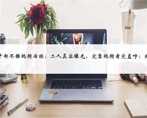 两村干部不雅视频后续：二人真容曝光，完整视频看完直呼：辣眼睛