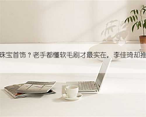 如何清洁珠宝首饰？老手都懂软毛刷才最实在，李佳琦却推陈出新了