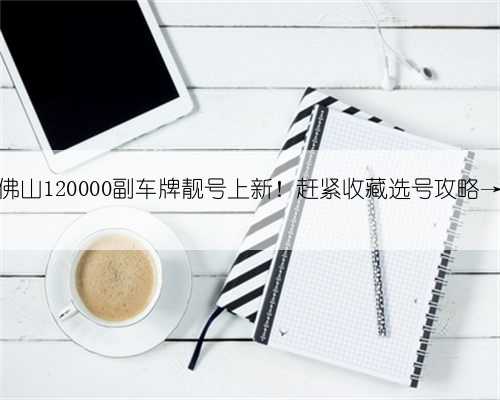 佛山120000副车牌靓号上新！赶紧收藏选号攻略→