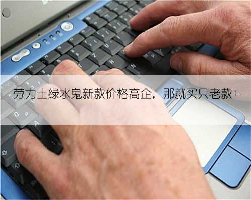劳力士绿水鬼新款价格高企,那就买只老款