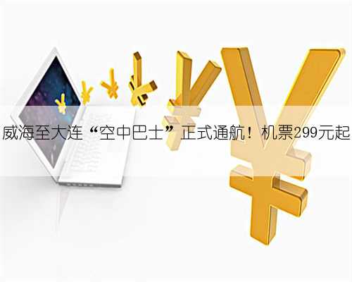 威海至大连“空中巴士”正式通航！机票299元起