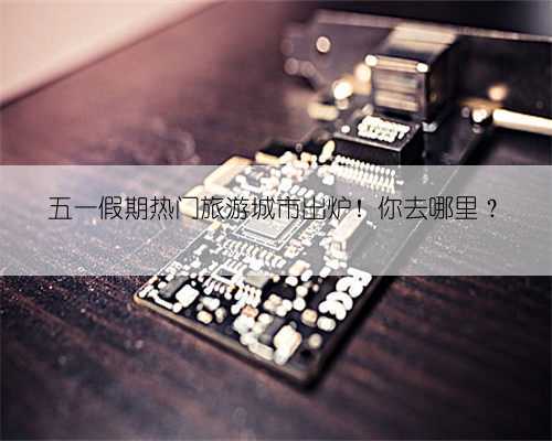 五一假期热门旅游城市出炉!你去哪里?