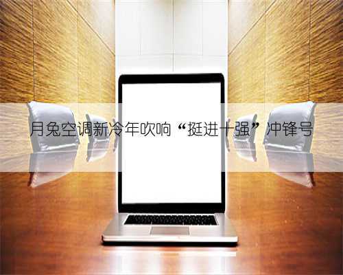 月兔空调新冷年吹响“挺进十强”冲锋号