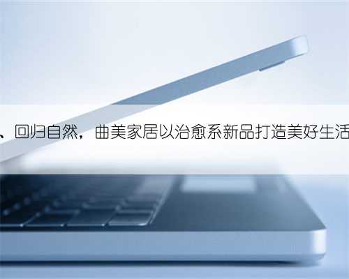 朴素安静、回归自然，曲美家居以治愈系新品打造美好生活方式范本