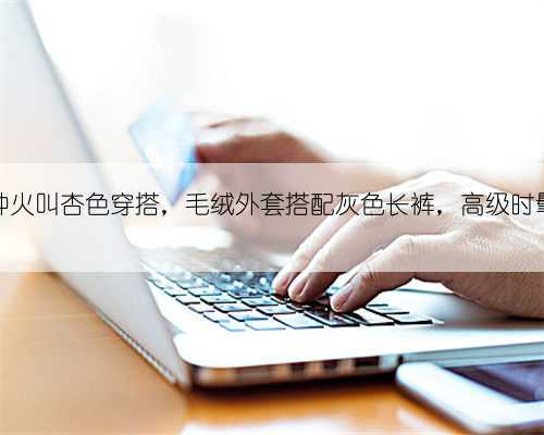 今年有种火叫杏色穿搭，毛绒外套搭配灰色长裤，高级时髦又显白