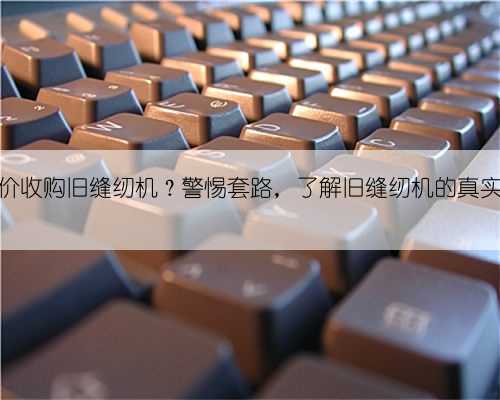 农村高价收购旧缝纫机?警惕套路,了解旧缝纫机的真实价值!