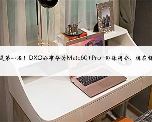 又是第一名！DXO公布华为Mate60 Pro+影像得分，排在榜首