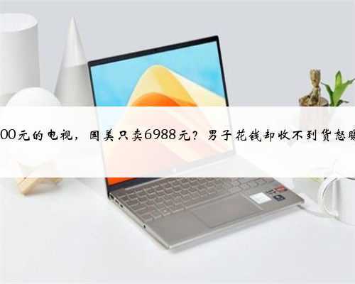 11000元的电视，国美只卖6988元？男子花钱却收不到货怒曝光