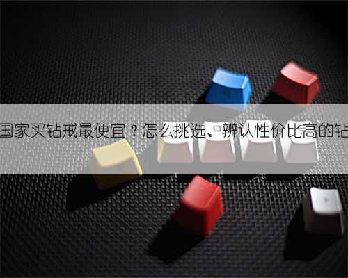 哪个国家买钻戒最便宜？怎么挑选、辨认性价比高的钻戒？