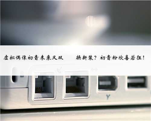 虚拟偶像初音未来又双叒叕换新装?初音粉欣喜若狂!