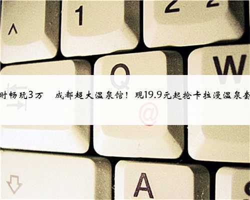 18小时畅玩3万㎡成都超大温泉馆！现19.9元起抢卡拉漫温泉套票！