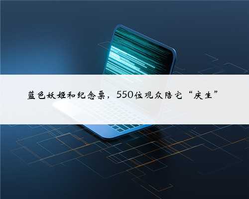蓝色妖姬和纪念票,550位观众陪它“庆生”