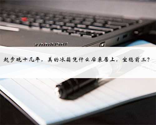 起步晚十几年，美的冰箱凭什么后来居上，坐稳前三？