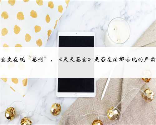 千万宝友在线“鉴刑”，《天天鉴宝》是否在消解古玩的严肃性？