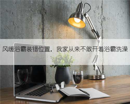 风暖浴霸装错位置,我家从来不敢开着浴霸洗澡