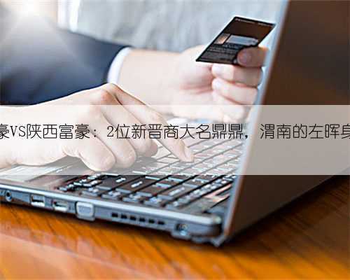山西富豪VS陕西富豪：2位新晋商大名鼎鼎，渭南的左晖身家千亿