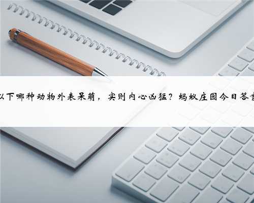 以下哪种动物外表呆萌,实则内心凶猛?蚂蚁庄园今日答案