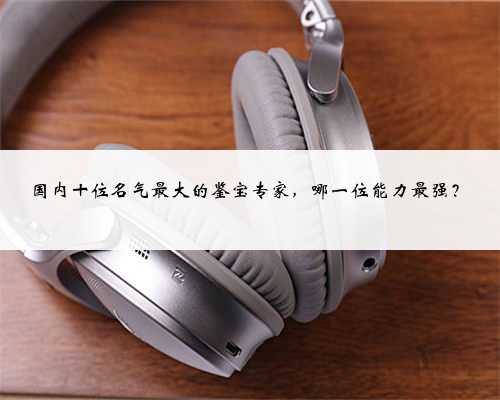 国内十位名气最大的鉴宝专家，哪一位能力最强？