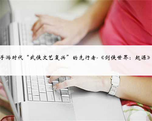 手游时代“武侠文艺复兴”的先行者-《剑侠世界：起源》