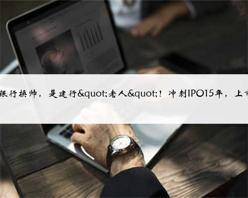 官宣！5700亿银行换帅，是建行"老人"！冲刺IPO15年，上市梦还有多远？