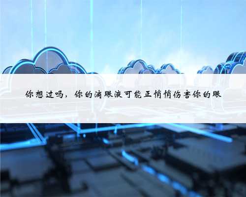 你想过吗,你的滴眼液可能正悄悄伤害你的眼