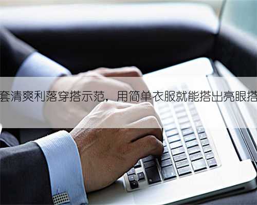 10套清爽利落穿搭示范，用简单衣服就能搭出亮眼搭配