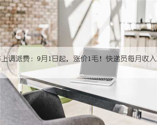 五大快递巨头宣布上调派费:9月1日起,涨价1毛!快递员每月收入将增加600-1