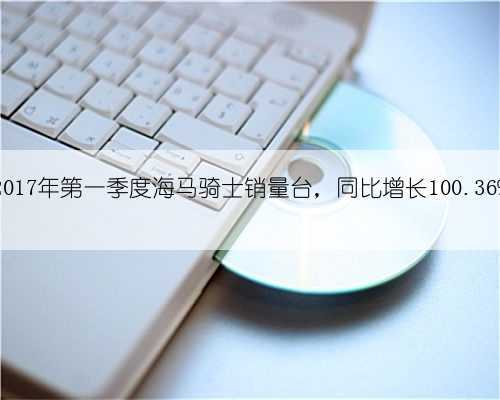 2017年第一季度海马骑士销量台,同比增长100.36%