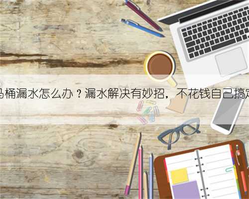 马桶漏水怎么办?漏水解决有妙招,不花钱自己搞定
