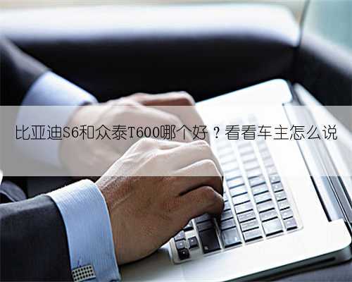 比亚迪S6和众泰T600哪个好?看看车主怎么说