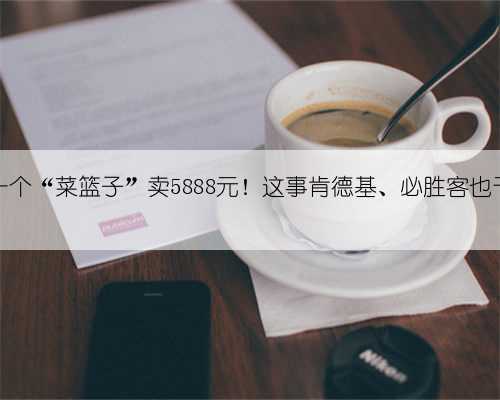 麦当劳一个“菜篮子”卖5888元！这事肯德基、必胜客也干过……