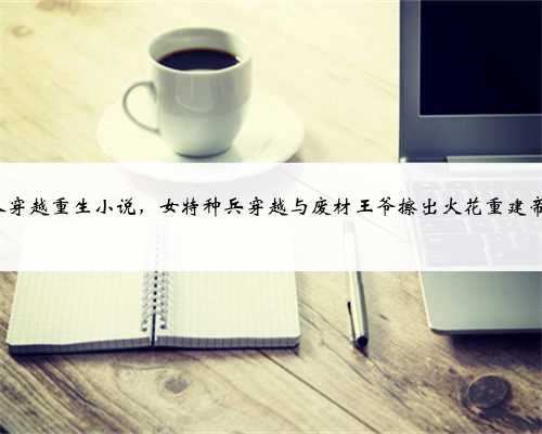 3本穿越重生小说，女特种兵穿越与废材王爷擦出火花重建帝国