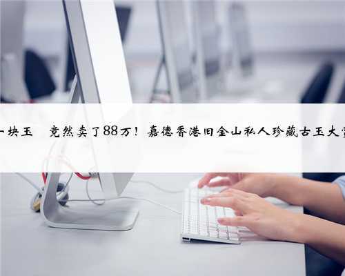 一块玉玦竟然卖了88万!嘉德香港旧金山私人珍藏古玉大赏